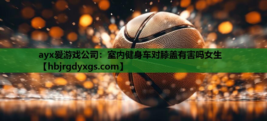 ayx爱游戏公司：室内健身车对膝盖有害吗女生
