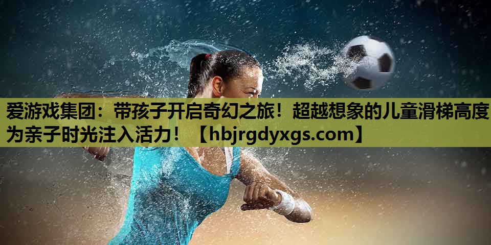 带孩子开启奇幻之旅！超越想象的儿童滑梯高度为亲子时光注入活力！